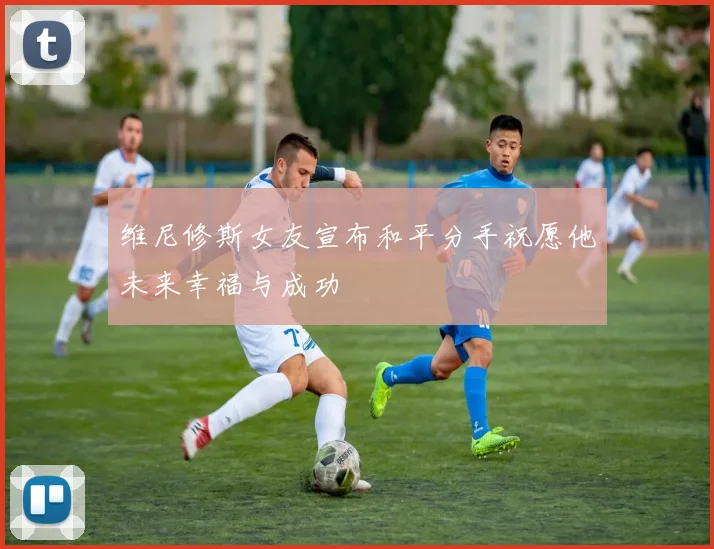 维尼修斯女友宣布和平分手祝愿他未来幸福与成功