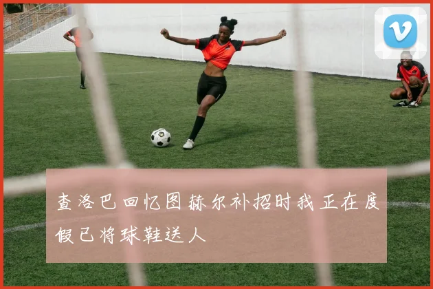 查洛巴回忆图赫尔补招时我正在度假已将球鞋送人