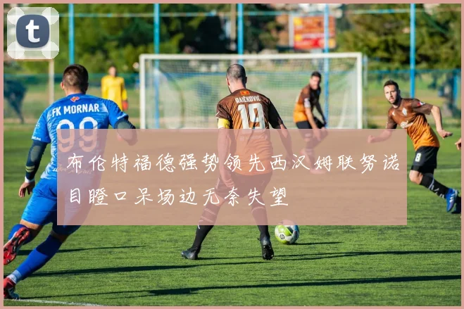 布伦特福德强势领先西汉姆联努诺目瞪口呆场边无奈失望
