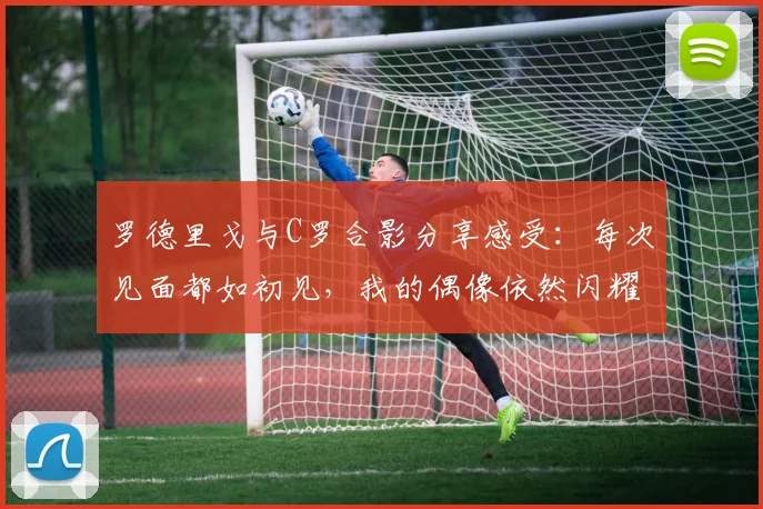 罗德里戈与C罗合影分享感受：每次见面都如初见，我的偶像依然闪耀