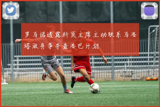 罗马诺透露科莫主席主动联系马洛塔放弃争夺查洛巴计划