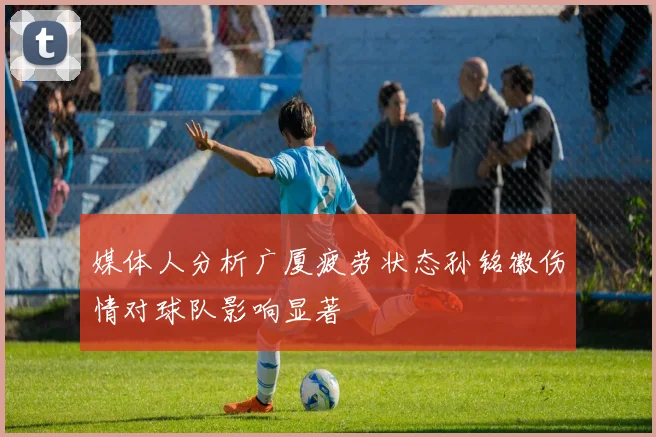 媒体人分析广厦疲劳状态孙铭徽伤情对球队影响显著