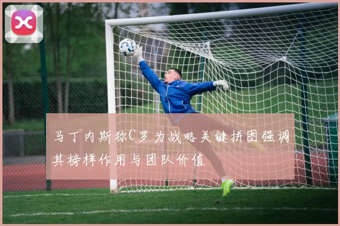 马丁内斯称C罗为战略关键拼图强调其榜样作用与团队价值