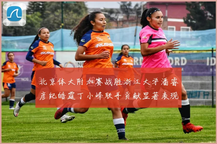 北京体大附加赛战胜浙江大学潘睿彦纪皓霆丁小峰联手贡献显著表现