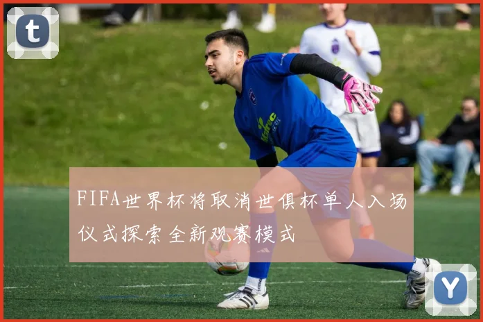 FIFA世界杯将取消世俱杯单人入场仪式探索全新观赛模式