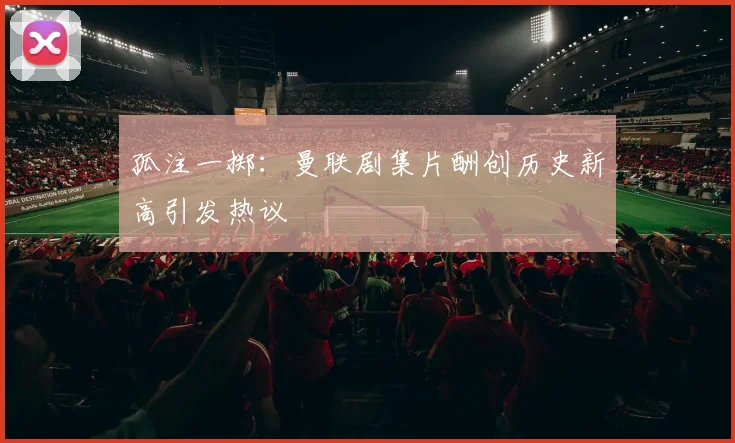 孤注一掷：曼联剧集片酬创历史新高引发热议